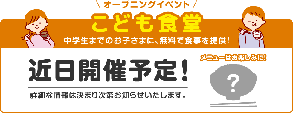 オープニングイベント 子ども食堂 中学生までのお子さまに、無料で食事を提供！ 近日開催予定！ メニューはお楽しみに！ 詳細な情報は決まり次第お知らせいたします。 